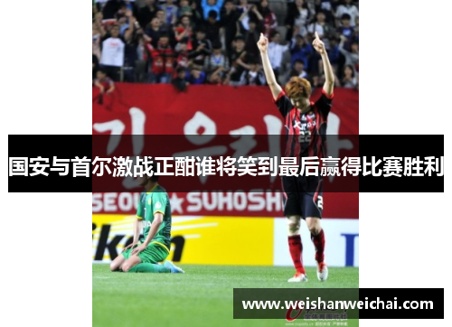 国安与首尔激战正酣谁将笑到最后赢得比赛胜利