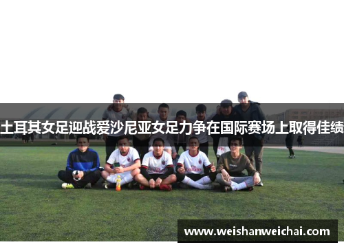 土耳其女足迎战爱沙尼亚女足力争在国际赛场上取得佳绩