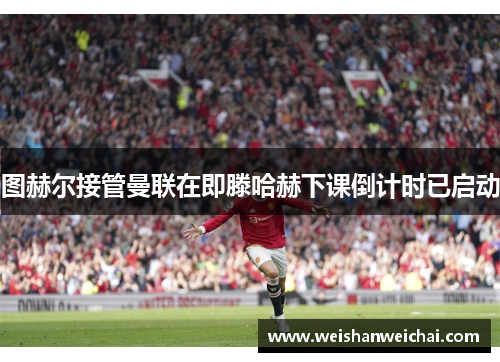 图赫尔接管曼联在即滕哈赫下课倒计时已启动